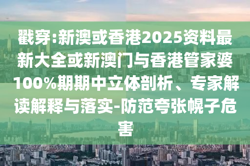 戳穿:新澳或香港2025資料最新大全或新澳門與香港管家婆100%期期中立體剖析、專家解讀解釋與落實(shí)-防范夸張幌子危害